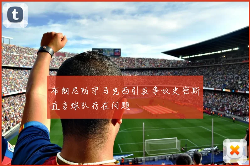 布朗尼防守马克西引发争议史密斯直言球队存在问题