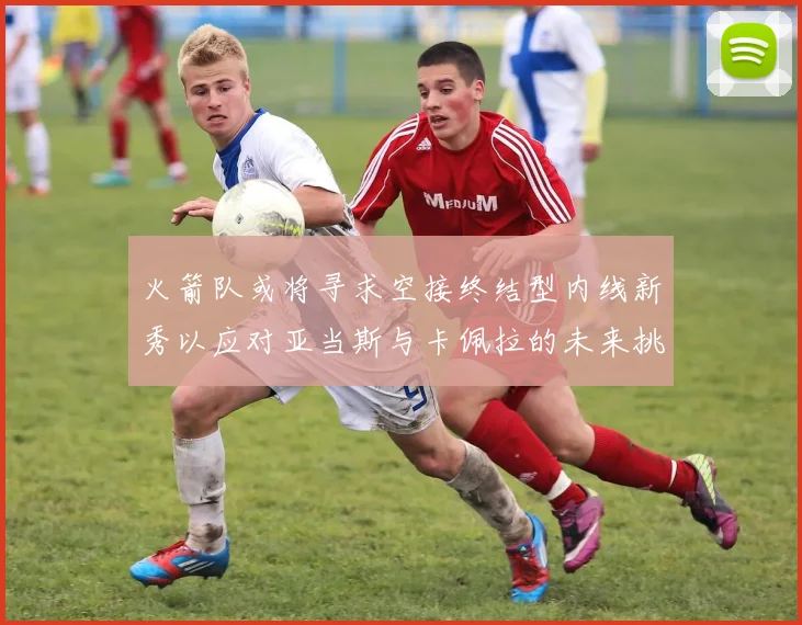 火箭队或将寻求空接终结型内线新秀以应对亚当斯与卡佩拉的未来挑战