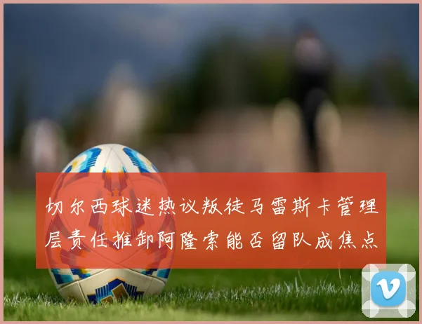 切尔西球迷热议叛徒马雷斯卡管理层责任推卸阿隆索能否留队成焦点