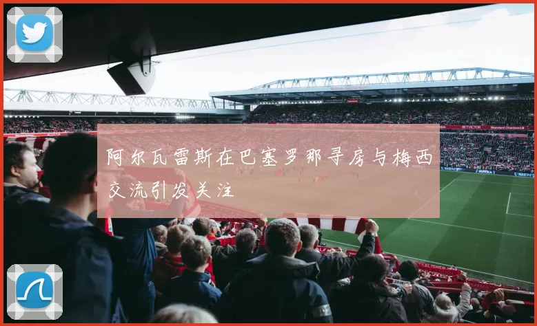 阿尔瓦雷斯在巴塞罗那寻房与梅西交流引发关注