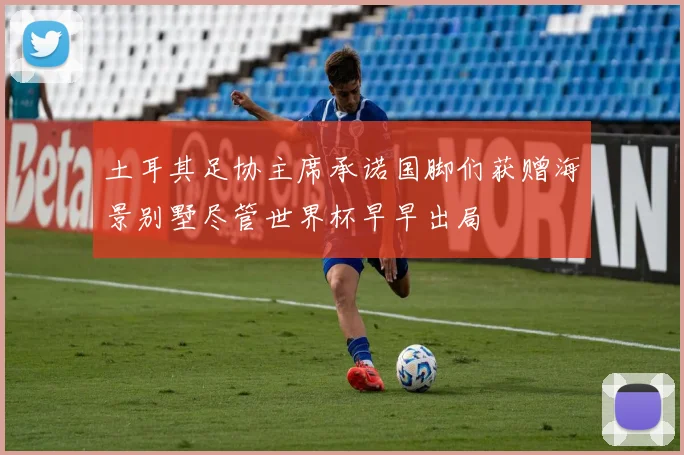 土耳其足协主席承诺国脚们获赠海景别墅尽管世界杯早早出局