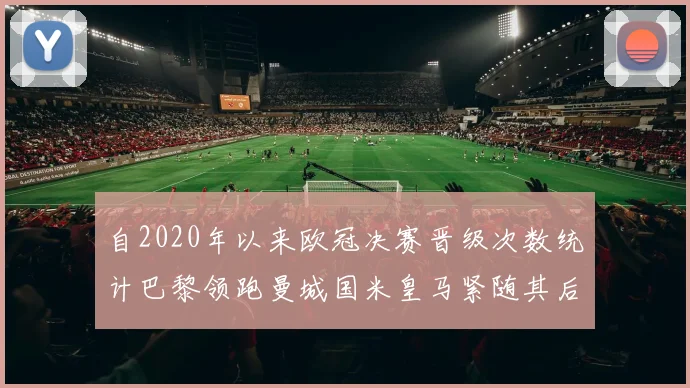 自2020年以来欧冠决赛晋级次数统计巴黎领跑曼城国米皇马紧随其后