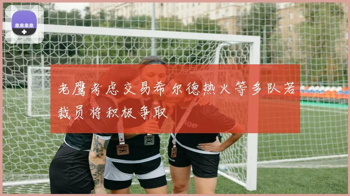 老鹰考虑交易希尔德热火等多队若裁员将积极争取