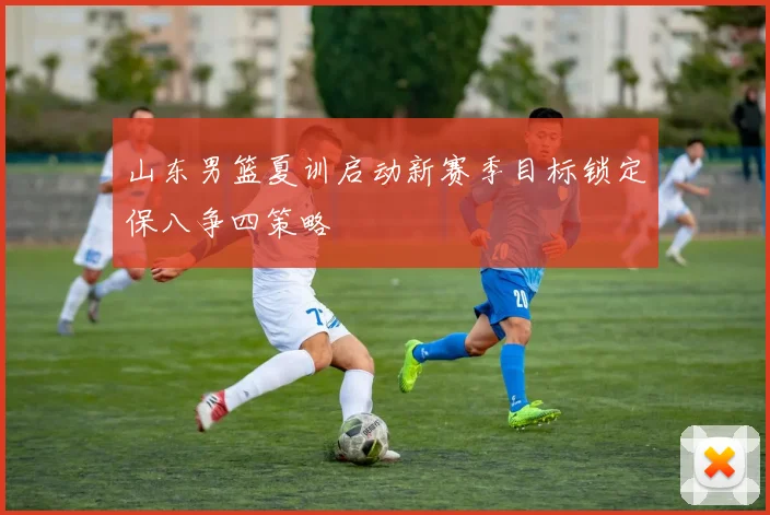 山东男篮夏训启动新赛季目标锁定保八争四策略