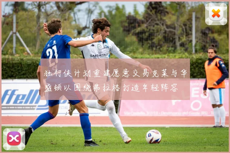独行侠计划重建愿意交易克莱与华盛顿以围绕弗拉格打造年轻阵容