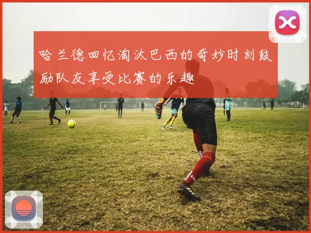 哈兰德回忆淘汰巴西的奇妙时刻鼓励队友享受比赛的乐趣