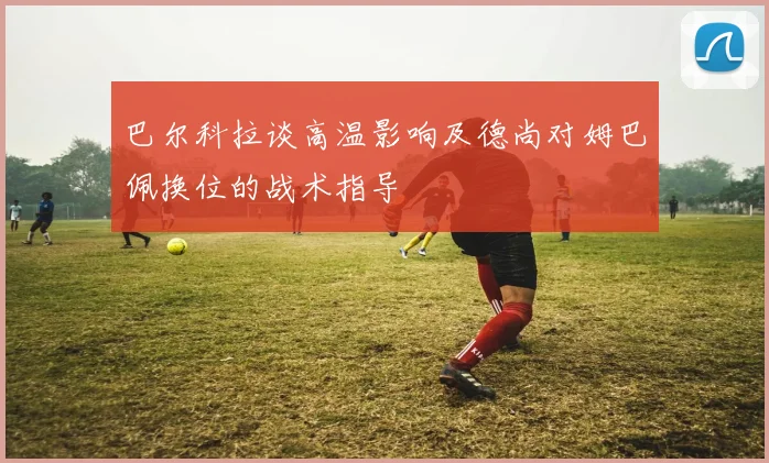 巴尔科拉谈高温影响及德尚对姆巴佩换位的战术指导