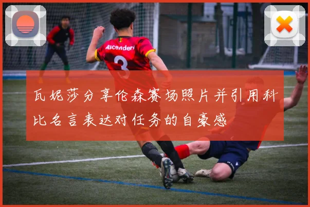 瓦妮莎分享伦森赛场照片并引用科比名言表达对任务的自豪感
